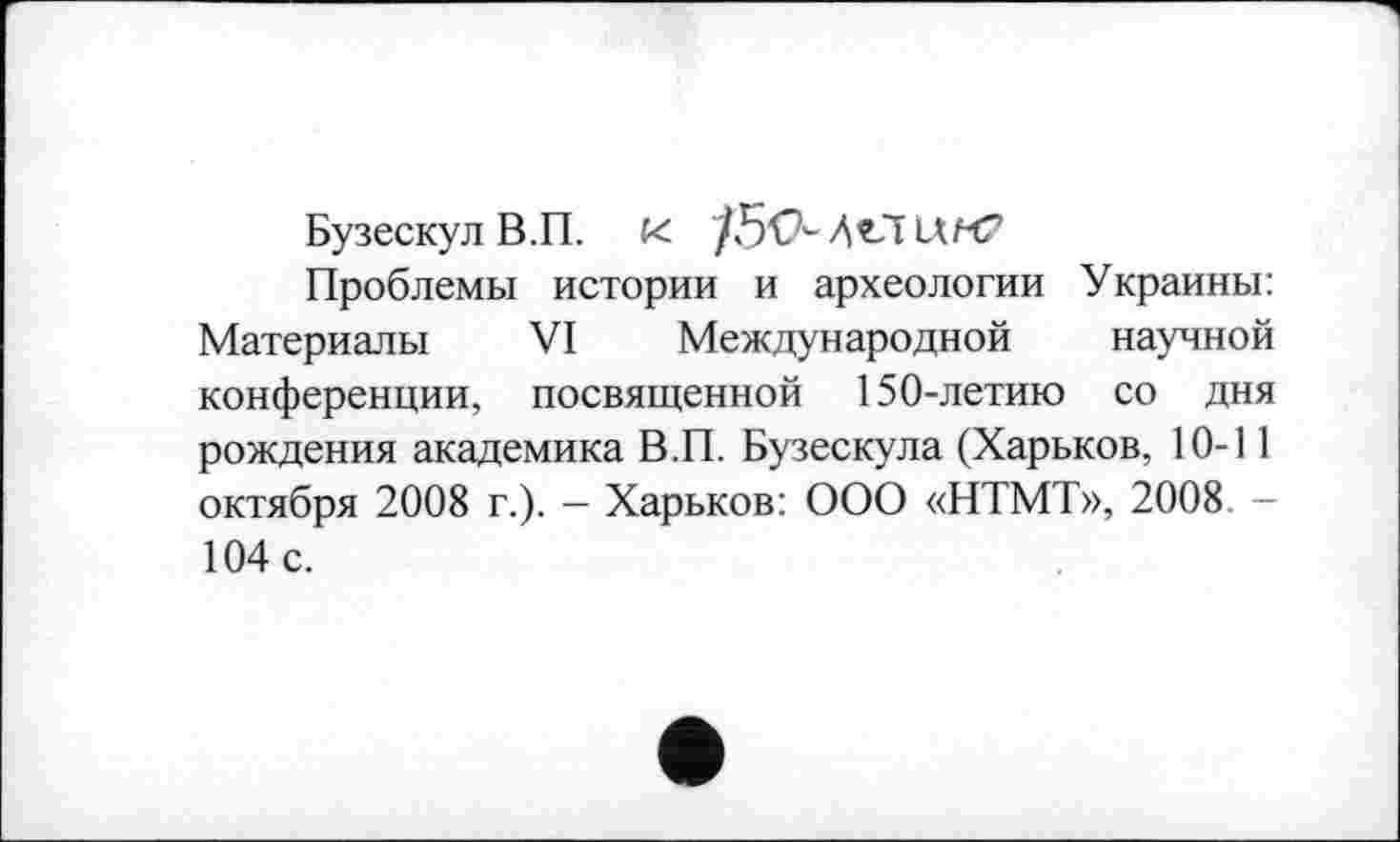 ﻿Бузескул В.П. К /50- At-lUrt?
Проблемы истории и археологии Украины: Материалы VI Международной научной конференции, посвященной 150-летию со дня рождения академика В.П. Бузескула (Харьков, 10-11 октября 2008 г.). — Харьков: ООО «НТМТ», 2008. -104 с.